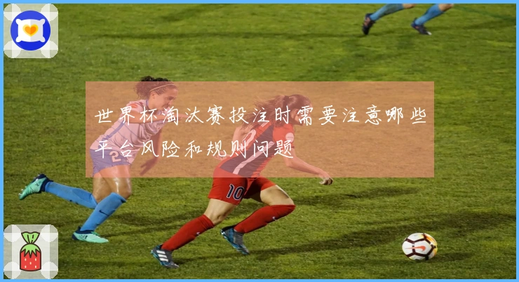 世界杯淘汰赛投注时需要注意哪些平台风险和规则问题